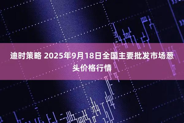 迪时策略 2025年9月18日全国主要批发市场葱头价格行情