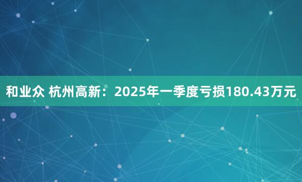 和业众 杭州高新：2025年一季度亏损180.43万元
