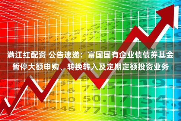 满江红配资 公告速递：富国国有企业债债券基金暂停大额申购、转换转入及定期定额投资业务