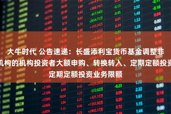 大牛时代 公告速递：长盛添利宝货币基金调整非直销销售机构的机构投资者大额申购、转换转入、定期定额投资业务限额