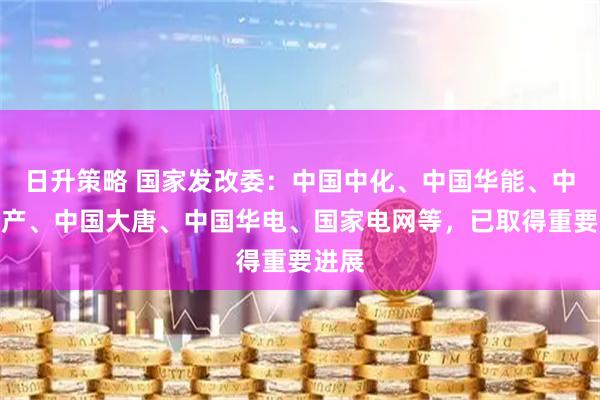 日升策略 国家发改委：中国中化、中国华能、中国矿产、中国大唐、中国华电、国家电网等，已取得重要进展