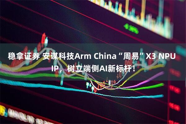稳拿证券 安谋科技Arm China“周易”X3 NPU IP，树立端侧AI新标杆！