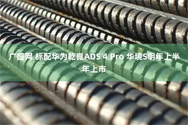 广盛网 标配华为乾崑ADS 4 Pro 华境S明年上半年上市