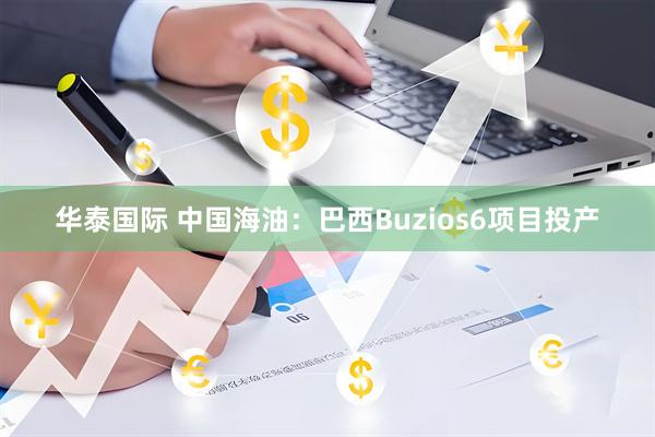 华泰国际 中国海油：巴西Buzios6项目投产