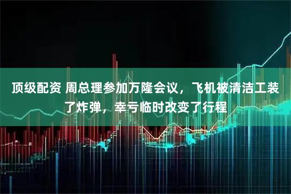 顶级配资 周总理参加万隆会议，飞机被清洁工装了炸弹，幸亏临时改变了行程