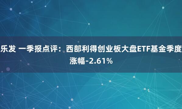 乐发 一季报点评：西部利得创业板大盘ETF基金季度涨幅-2.61%