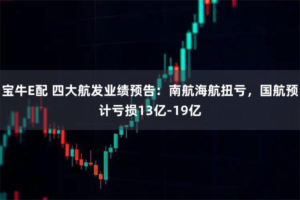 宝牛E配 四大航发业绩预告：南航海航扭亏，国航预计亏损13亿-19亿