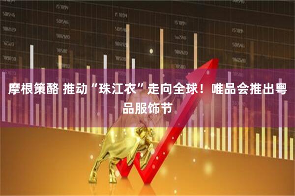 摩根策酪 推动“珠江衣”走向全球！唯品会推出粤品服饰节