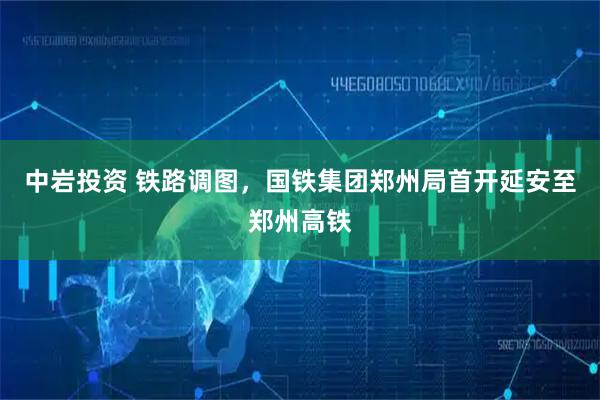中岩投资 铁路调图，国铁集团郑州局首开延安至郑州高铁