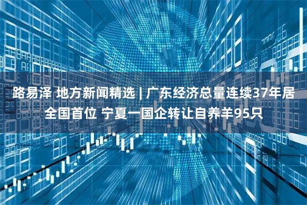 路易泽 地方新闻精选 | 广东经济总量连续37年居全国首位 宁夏一国企转让自养羊95只